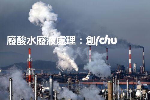 廢酸水廢液處理：創(chuàng)新技術(shù)解決環(huán)境之困！